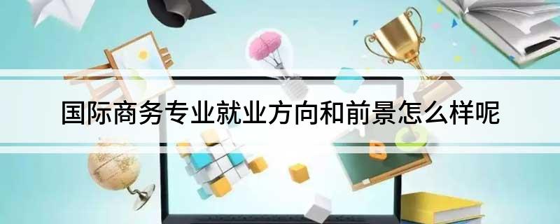 国际商务专业就IM电竞 IM电竞app业方向和前景怎么样呢(图1)