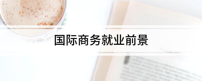 国际商务就业前景简述 国际商务就业前景是啥IM电竞 IM电竞平台(图1)