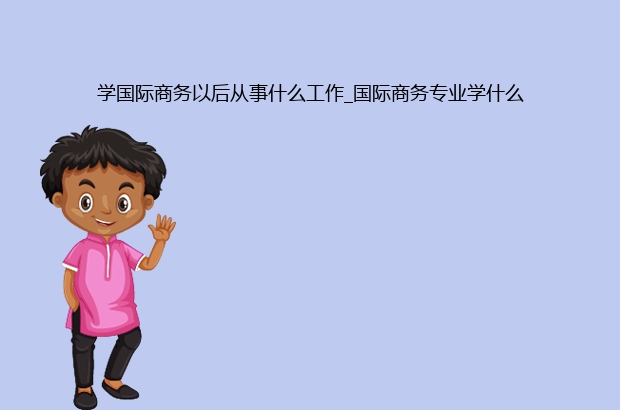 IM电竞 电子竞技平台学国际商务以后从事什么工作_国际商务专业学什么(图1)