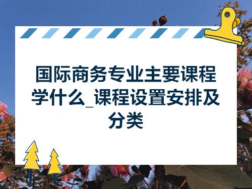 国际商务专业主要课程学什么_课程设置安排及分类IM电竞 电子竞技平台(图1)